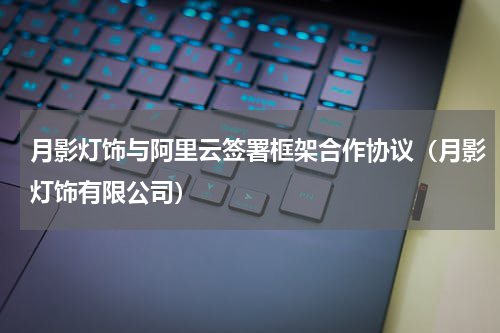 月影灯饰与阿里云签署框架合作协议（月影灯饰有限公司）