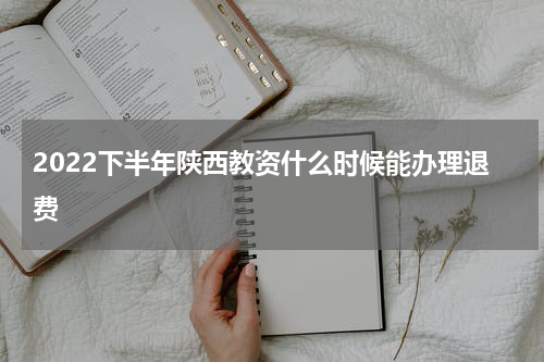 2022下半年陕西教资什么时候能办理退费