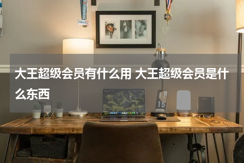 大王超级会员有什么用 大王超级会员是什么东西
