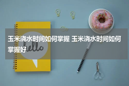 玉米浇水时间如何掌握 玉米浇水时间如何掌握好