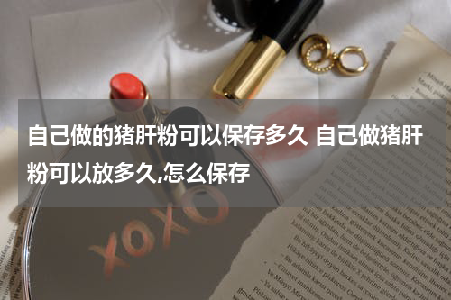 自己做的猪肝粉可以保存多久 自己做猪肝粉可以放多久,怎么保存
