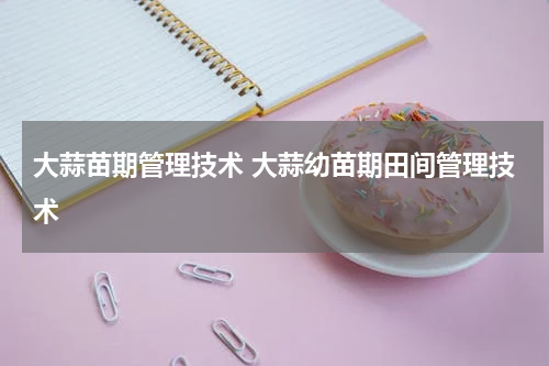 大蒜苗期管理技术 大蒜幼苗期田间管理技术