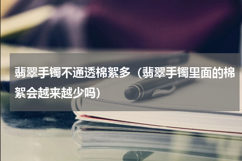 翡翠手镯不通透棉絮多（翡翠手镯里面的棉絮会越来越少吗）