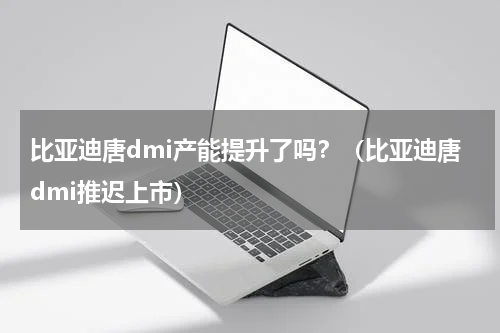 比亚迪唐dmi产能提升了吗？（比亚迪唐dmi推迟上市）