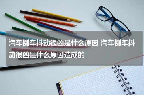 汽车倒车抖动很凶是什么原因 汽车倒车抖动很凶是什么原因造成的