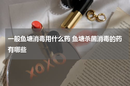 一般鱼塘消毒用什么药 鱼塘杀菌消毒的药有哪些