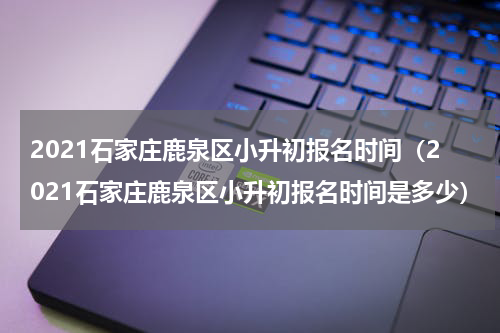 2021石家庄鹿泉区小升初报名时间（2021石家庄鹿泉区小升初报名时间是多少）