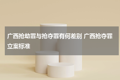 广西抢劫罪与抢夺罪有何差别 广西抢夺罪立案标准