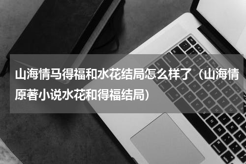 山海情马得福和水花结局怎么样了（山海情原著小说水花和得福结局）