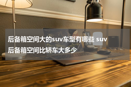 后备箱空间大的suv车型有哪些 suv后备箱空间比轿车大多少