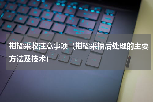 柑橘采收注意事项（柑橘采摘后处理的主要方法及技术）