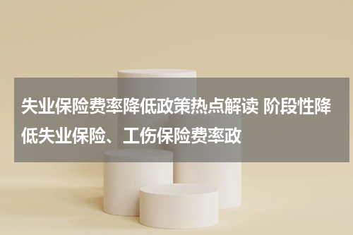 失业保险费率降低政策热点解读 阶段性降低失业保险、工伤保险费率政