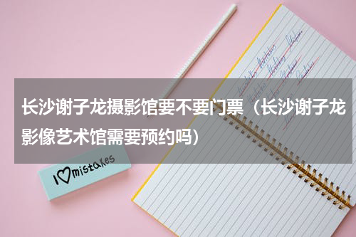 长沙谢子龙摄影馆要不要门票（长沙谢子龙影像艺术馆需要预约吗）