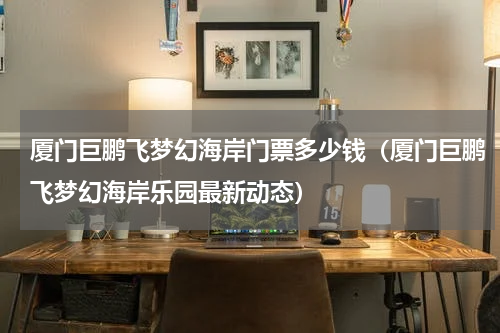 厦门巨鹏飞梦幻海岸门票多少钱（厦门巨鹏飞梦幻海岸乐园最新动态）