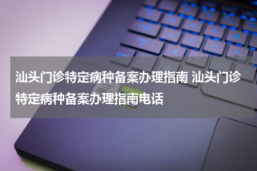 汕头门诊特定病种备案办理指南 汕头门诊特定病种备案办理指南电话