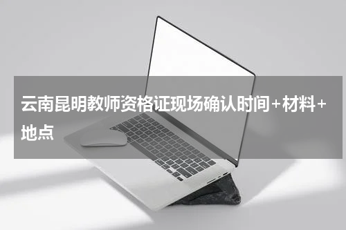 云南昆明教师资格证现场确认时间+材料+地点