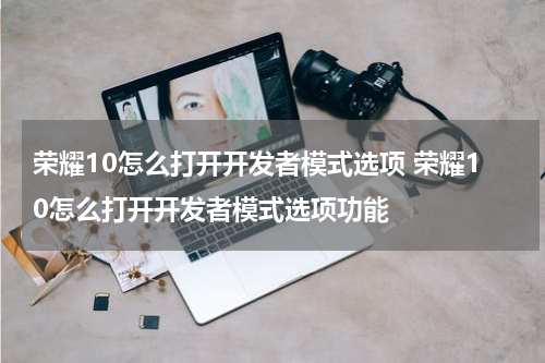 荣耀10怎么打开开发者模式选项 荣耀10怎么打开开发者模式选项功能