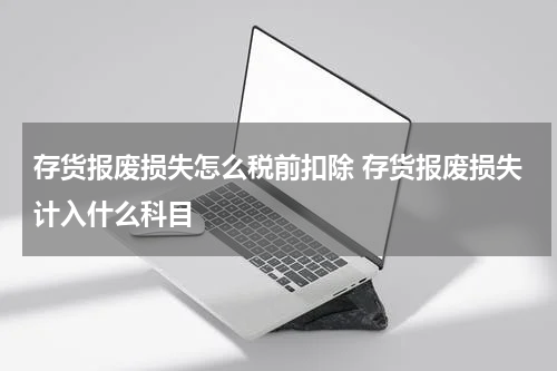 存货报废损失怎么税前扣除 存货报废损失计入什么科目
