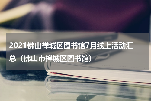 2021佛山禅城区图书馆7月线上活动汇总（佛山市禅城区图书馆）