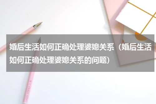 婚后生活如何正确处理婆媳关系（婚后生活如何正确处理婆媳关系的问题）
