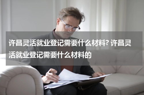 许昌灵活就业登记需要什么材料? 许昌灵活就业登记需要什么材料的