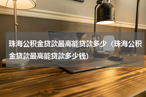珠海公积金贷款最高能贷款多少（珠海公积金贷款最高能贷款多少钱）