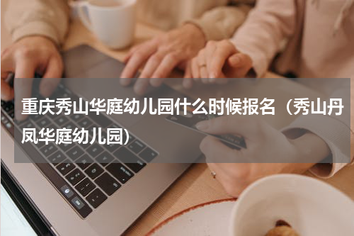 重庆秀山华庭幼儿园什么时候报名（秀山丹凤华庭幼儿园）