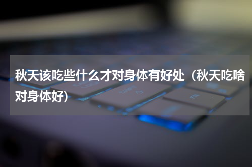秋天该吃些什么才对身体有好处（秋天吃啥对身体好）