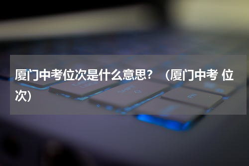 厦门中考位次是什么意思？（厦门中考 位次）