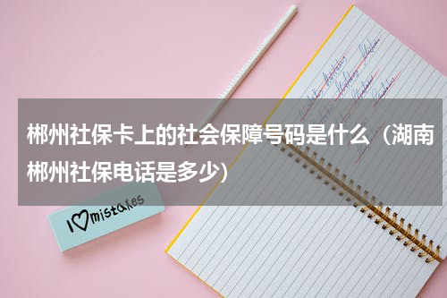 郴州社保卡上的社会保障号码是什么（湖南郴州社保电话是多少）