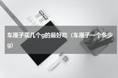 车厘子买几个g的最好吃（车厘子一个多少g）