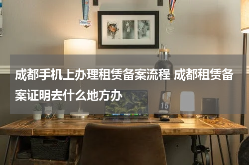 成都手机上办理租赁备案流程 成都租赁备案证明去什么地方办