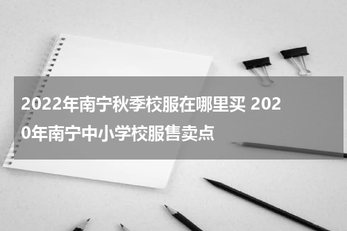 2022年南宁秋季校服在哪里买 2020年南宁中小学校服售卖点