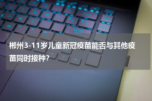 郴州3-11岁儿童新冠疫苗能否与其他疫苗同时接种？