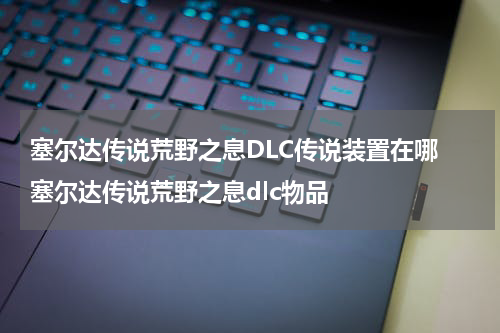 塞尔达传说荒野之息DLC传说装置在哪 塞尔达传说荒野之息dlc物品