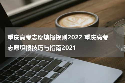 重庆高考志愿填报规则2022 重庆高考志愿填报技巧与指南2021