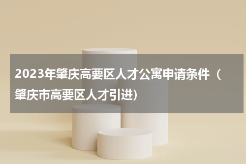 2023年肇庆高要区人才公寓申请条件（肇庆市高要区人才引进）