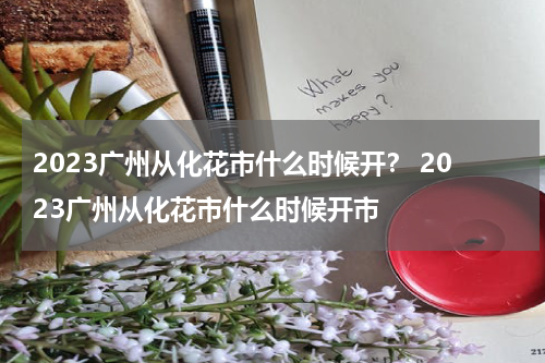 2023广州从化花市什么时候开？ 2023广州从化花市什么时候开市