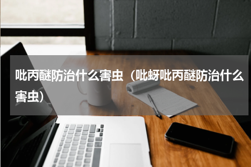 吡丙醚防治什么害虫（吡蚜吡丙醚防治什么害虫）