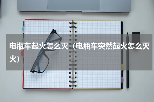 电瓶车起火怎么灭（电瓶车突然起火怎么灭火）