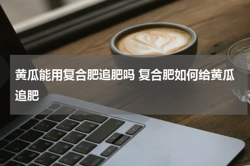 黄瓜能用复合肥追肥吗 复合肥如何给黄瓜追肥