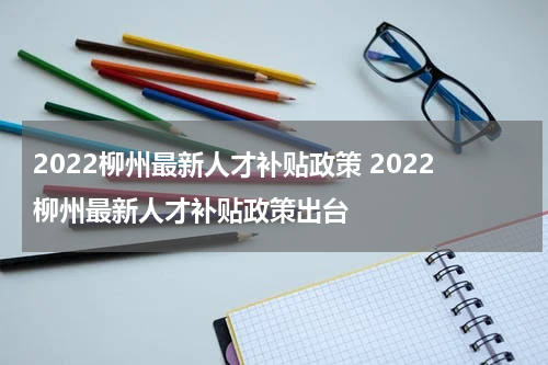 2022柳州最新人才补贴政策 2022柳州最新人才补贴政策出台