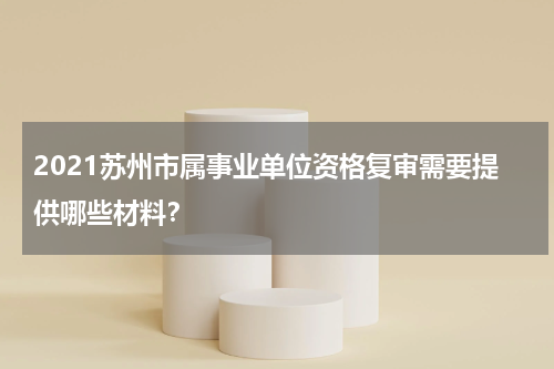 2021苏州市属事业单位资格复审需要提供哪些材料？