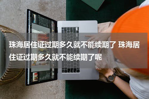 珠海居住证过期多久就不能续期了 珠海居住证过期多久就不能续期了呢