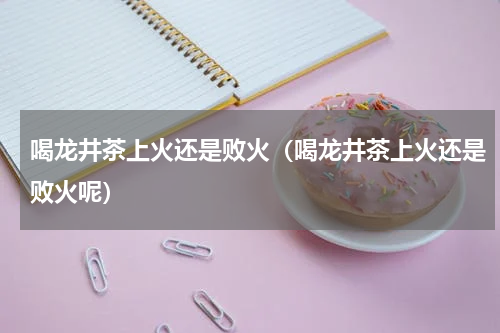 喝龙井茶上火还是败火（喝龙井茶上火还是败火呢）