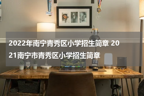 2022年南宁青秀区小学招生简章 2021南宁市青秀区小学招生简章