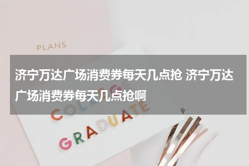 济宁万达广场消费券每天几点抢 济宁万达广场消费券每天几点抢啊