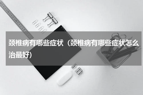 颈椎病有哪些症状（颈椎病有哪些症状怎么治最好）