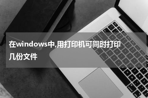 在windows中,用打印机可同时打印几份文件