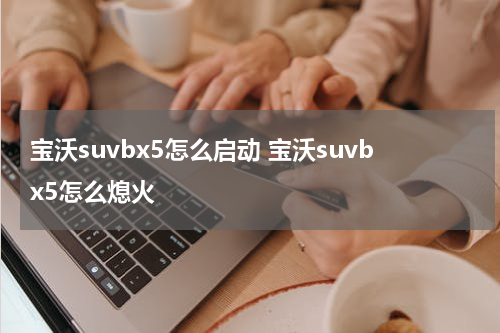 宝沃suvbx5怎么启动 宝沃suvbx5怎么熄火